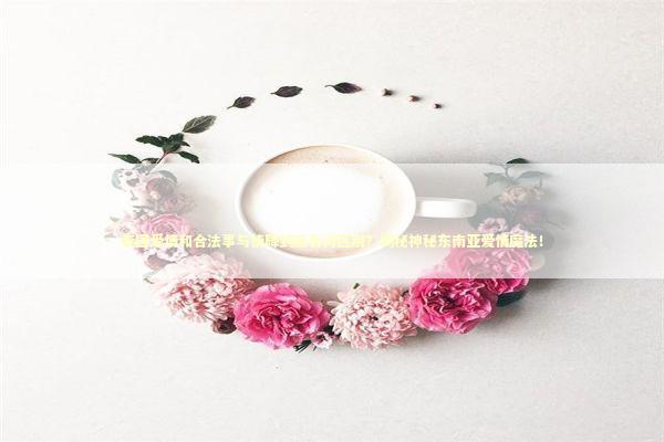 泰国爱情和合法事与情降到底有何区别？揭秘神秘东南亚爱情魔法！