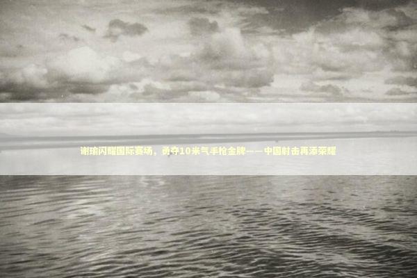 谢瑜闪耀国际赛场，勇夺10米气手枪金牌——中国射击再添荣耀