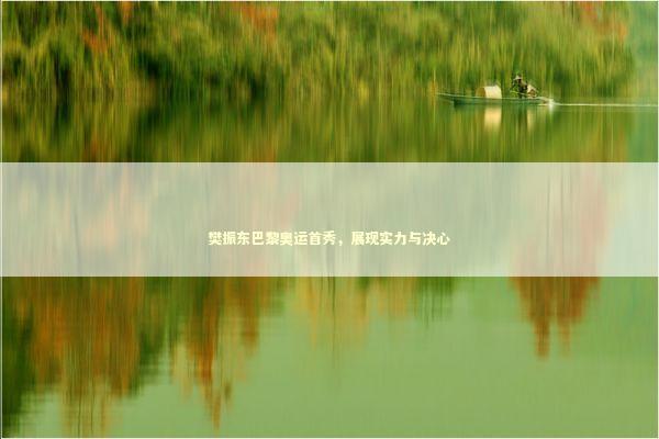 樊振东巴黎奥运首秀，展现实力与决心