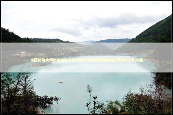 泰国情降大师都会在身上刺青吗？这背后竟藏着如此深厚的文化内涵！