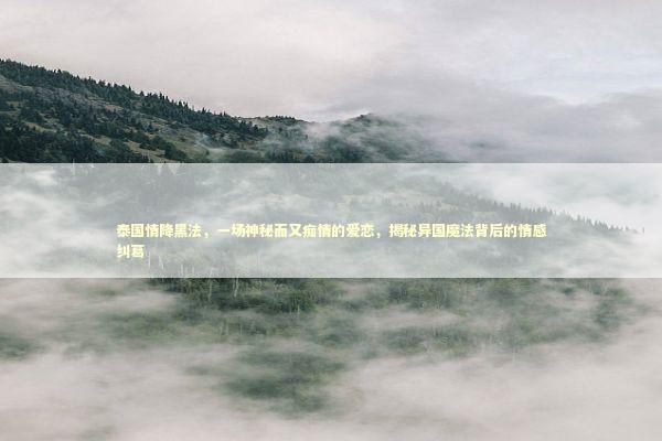 泰国情降黑法，一场神秘而又痴情的爱恋，揭秘异国魔法背后的情感纠葛