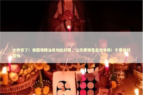 太神奇了！泰国情降油竟如此好用，让你爱情事业双丰收！不看绝对后悔！
