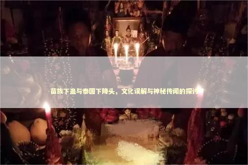 苗族下蛊与泰国下降头，文化误解与神秘传闻的探讨
