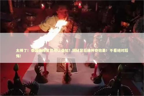 太棒了！泰国情降竟然可以叠加？揭秘背后的神奇效果！不看绝对后悔！