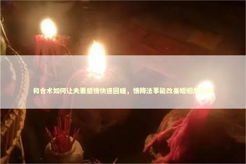 和合术如何让夫妻感情快速回暖，情降法事能改善婚姻危机吗