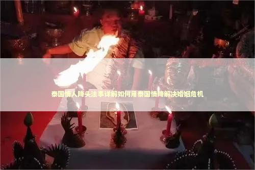 泰国情人降头法事详解如何用泰国情降解决婚姻危机