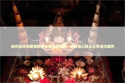 如何选择泰国情降服务来挽回爱情，泰国情人降头法事成功案例