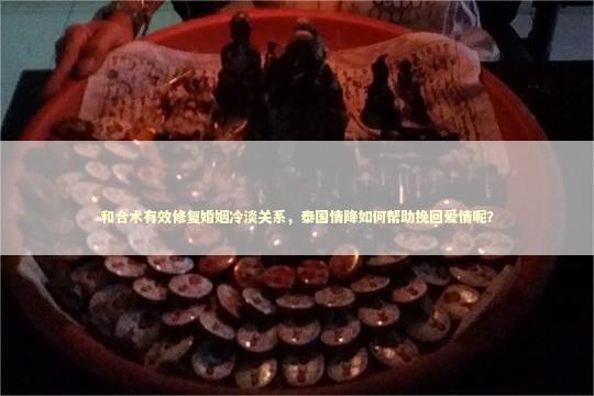 和合术有效修复婚姻冷淡关系，泰国情降如何帮助挽回爱情呢？