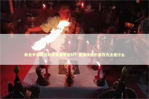 和合术如何帮助夫妻重修旧好？爱情挽回的有效方法是什么