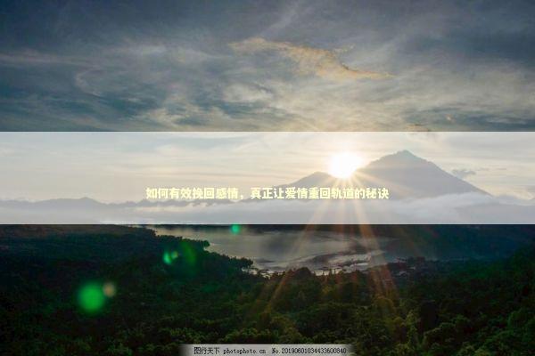 如何有效挽回感情，真正让爱情重回轨道的秘诀