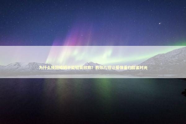 为什么挽回婚姻不能轻易放弃？教你几招让爱情重归甜蜜时光