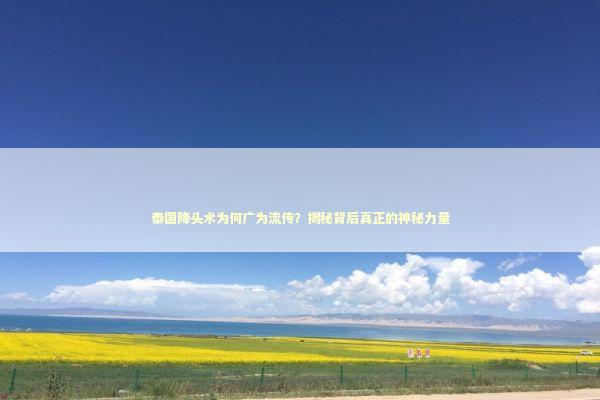 泰国降头术为何广为流传？揭秘背后真正的神秘力量