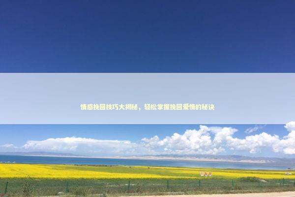 情感挽回技巧大揭秘，轻松掌握挽回爱情的秘诀